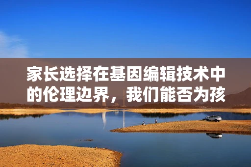 家长选择在基因编辑技术中的伦理边界，我们能否为孩子定制完美基因？