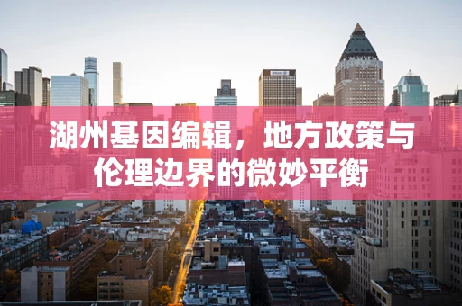湖州基因编辑，地方政策与伦理边界的微妙平衡