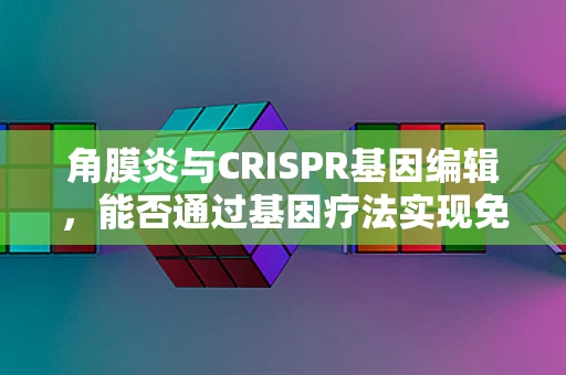 角膜炎与CRISPR基因编辑，能否通过基因疗法实现免疫性角膜炎的根治？