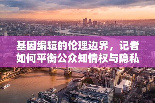 基因编辑的伦理边界，记者如何平衡公众知情权与隐私保护？
