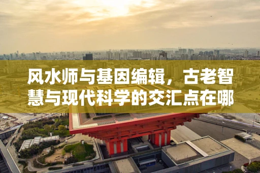 风水师与基因编辑，古老智慧与现代科学的交汇点在哪里？