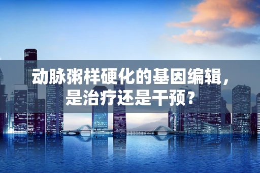动脉粥样硬化的基因编辑，是治疗还是干预？