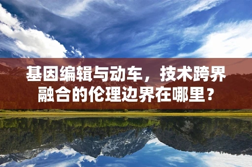 基因编辑与动车，技术跨界融合的伦理边界在哪里？
