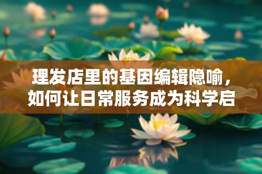 理发店里的基因编辑隐喻，如何让日常服务成为科学启蒙的窗口？