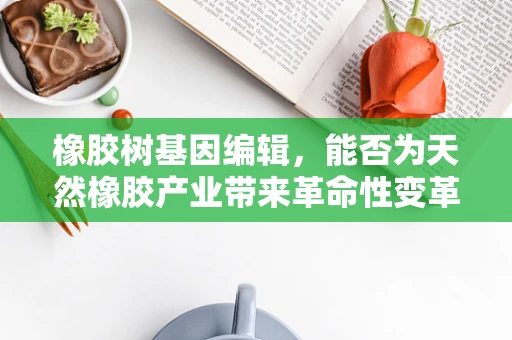 橡胶树基因编辑，能否为天然橡胶产业带来革命性变革？