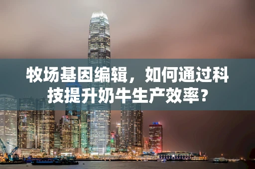 牧场基因编辑，如何通过科技提升奶牛生产效率？