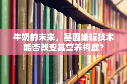 牛奶的未来，基因编辑技术能否改变其营养构成？