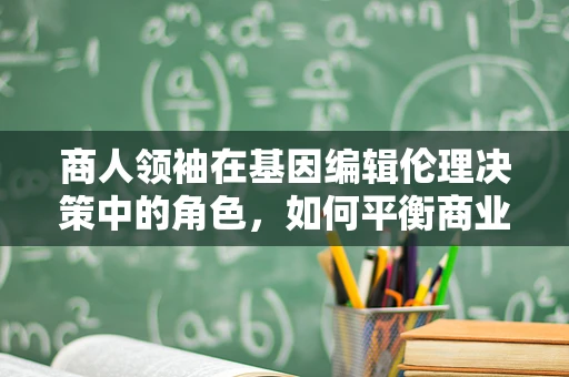商人领袖在基因编辑伦理决策中的角色，如何平衡商业利益与人类福祉？