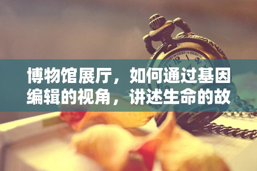 博物馆展厅，如何通过基因编辑的视角，讲述生命的故事？