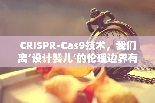 CRISPR-Cas9技术，我们离‘设计婴儿’的伦理边界有多远？