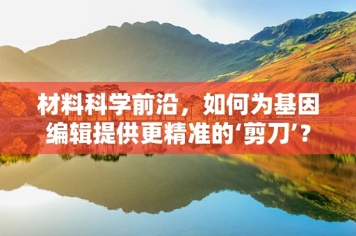 材料科学前沿，如何为基因编辑提供更精准的‘剪刀’？