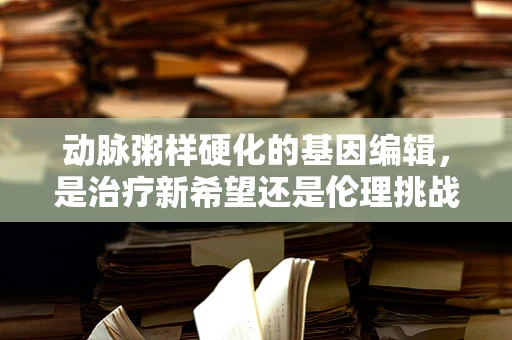 动脉粥样硬化的基因编辑，是治疗新希望还是伦理挑战？
