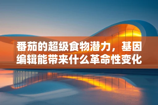 番茄的超级食物潜力，基因编辑能带来什么革命性变化？