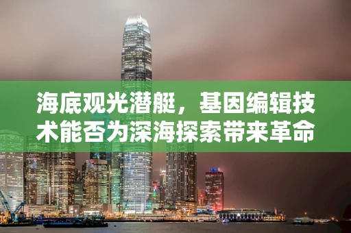 海底观光潜艇，基因编辑技术能否为深海探索带来革命性变革？