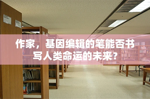 作家，基因编辑的笔能否书写人类命运的未来？
