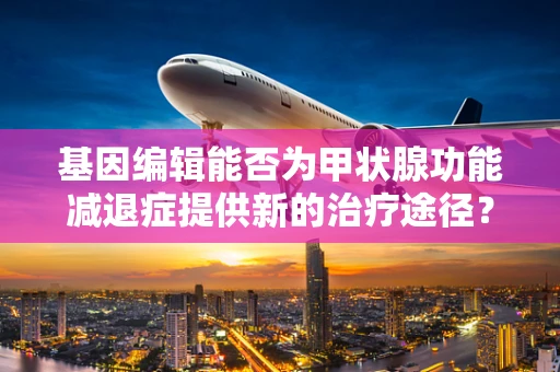 基因编辑能否为甲状腺功能减退症提供新的治疗途径？