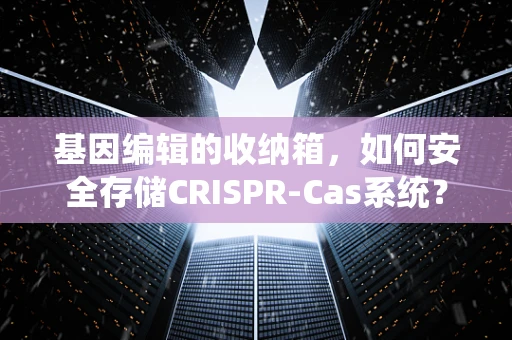 基因编辑的收纳箱，如何安全存储CRISPR-Cas系统？