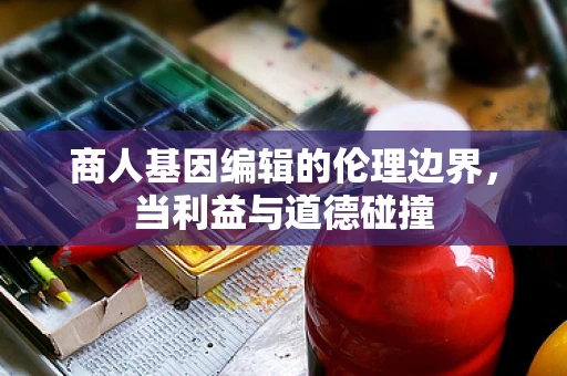 商人基因编辑的伦理边界，当利益与道德碰撞