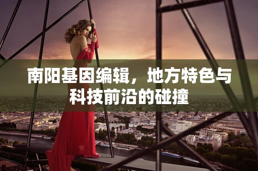 南阳基因编辑，地方特色与科技前沿的碰撞