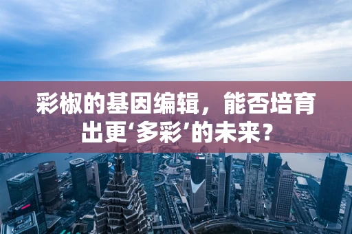 彩椒的基因编辑，能否培育出更‘多彩’的未来？