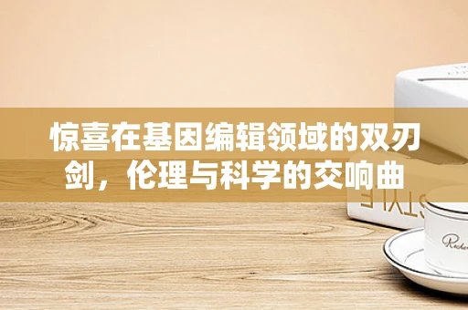 惊喜在基因编辑领域的双刃剑，伦理与科学的交响曲