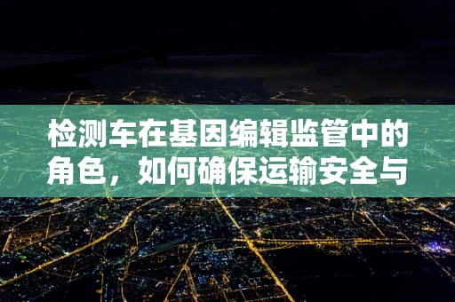 检测车在基因编辑监管中的角色，如何确保运输安全与样本纯净？