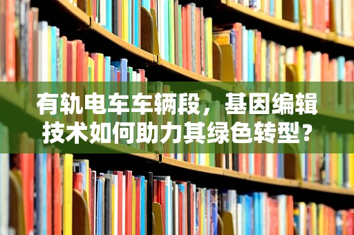 有轨电车车辆段，基因编辑技术如何助力其绿色转型？