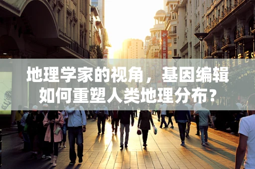 地理学家的视角，基因编辑如何重塑人类地理分布？