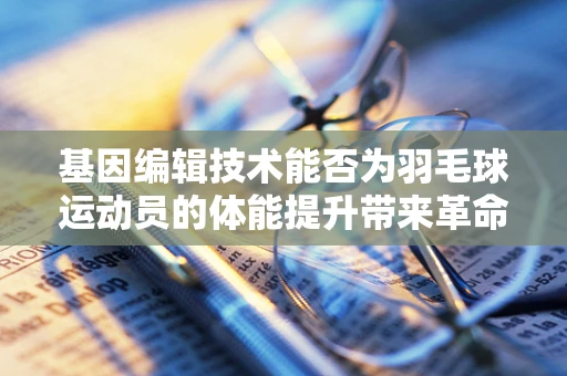 基因编辑技术能否为羽毛球运动员的体能提升带来革命性突破？