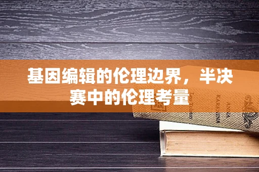 基因编辑的伦理边界，半决赛中的伦理考量