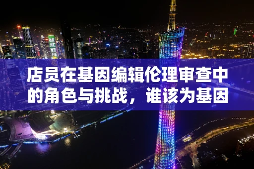 店员在基因编辑伦理审查中的角色与挑战，谁该为基因编辑的‘最后一公里’把关？