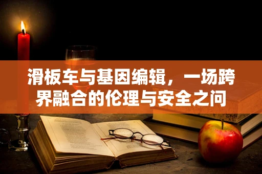 滑板车与基因编辑，一场跨界融合的伦理与安全之问