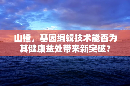 山楂，基因编辑技术能否为其健康益处带来新突破？