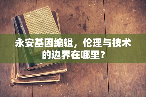 永安基因编辑，伦理与技术的边界在哪里？