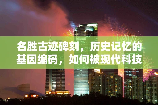 名胜古迹碑刻，历史记忆的基因编码，如何被现代科技所解码？