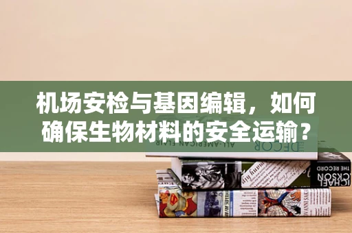 机场安检与基因编辑，如何确保生物材料的安全运输？
