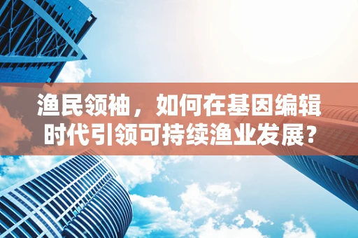 渔民领袖，如何在基因编辑时代引领可持续渔业发展？