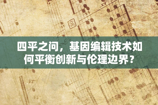 四平之问，基因编辑技术如何平衡创新与伦理边界？