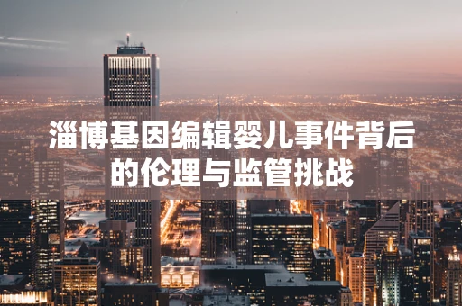 淄博基因编辑婴儿事件背后的伦理与监管挑战