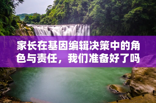 家长在基因编辑决策中的角色与责任，我们准备好了吗？