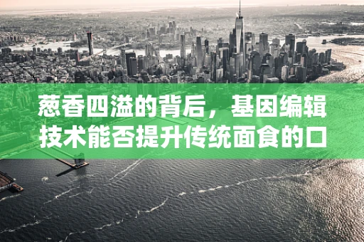 葱香四溢的背后，基因编辑技术能否提升传统面食的口感与营养？