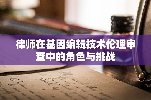律师在基因编辑技术伦理审查中的角色与挑战