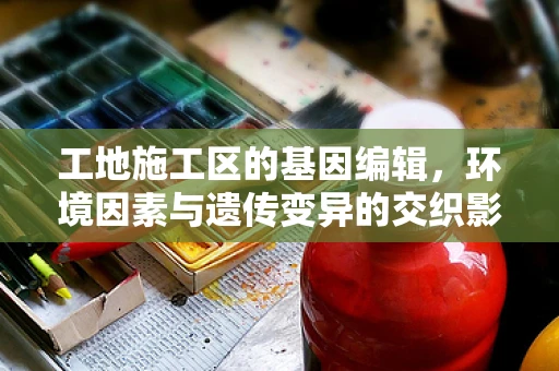 工地施工区的基因编辑，环境因素与遗传变异的交织影响