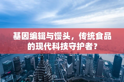 基因编辑与馒头，传统食品的现代科技守护者？
