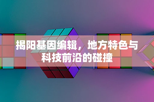 揭阳基因编辑，地方特色与科技前沿的碰撞