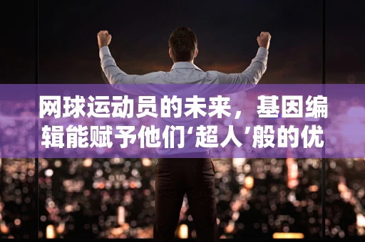 网球运动员的未来，基因编辑能赋予他们‘超人’般的优势吗？