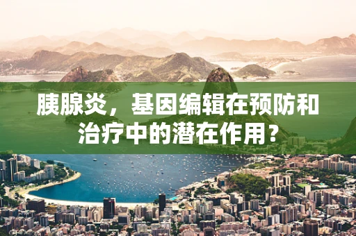 胰腺炎，基因编辑在预防和治疗中的潜在作用？