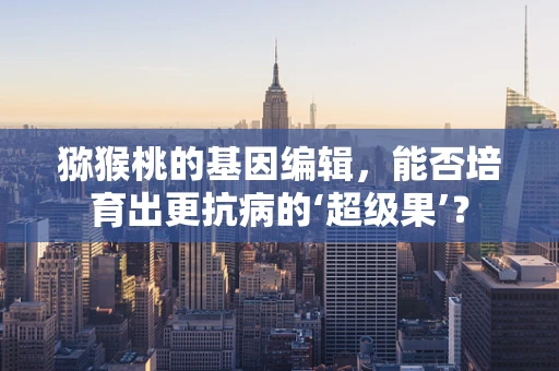 猕猴桃的基因编辑，能否培育出更抗病的‘超级果’？