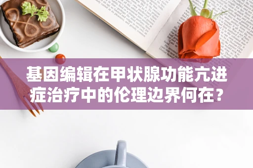 基因编辑在甲状腺功能亢进症治疗中的伦理边界何在？