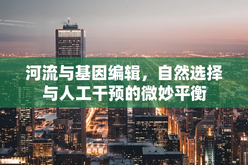 河流与基因编辑，自然选择与人工干预的微妙平衡